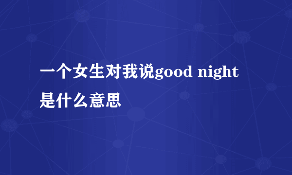 一个女生对我说good night 是什么意思