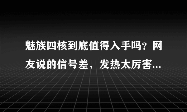 魅族四核到底值得入手吗？网友说的信号差，发热太厉害。。。现在1800-2500之间那个手机最火？？？