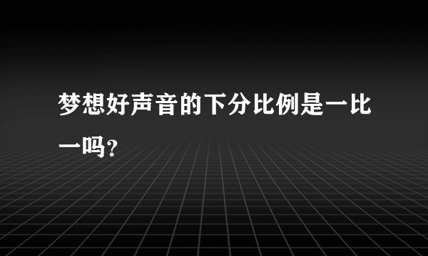 梦想好声音的下分比例是一比一吗？