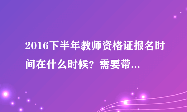 2016下半年教师资格证报名时间在什么时候？需要带什么材料？