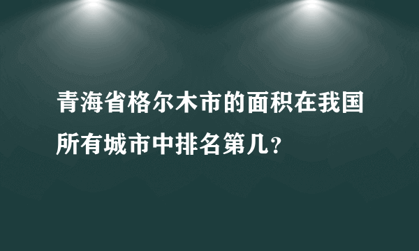 青海省格尔木市的面积在我国所有城市中排名第几？