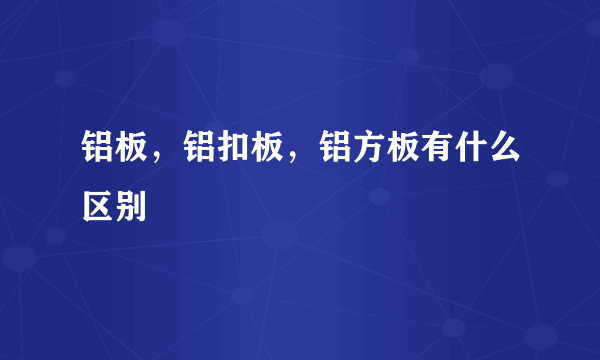 铝板，铝扣板，铝方板有什么区别