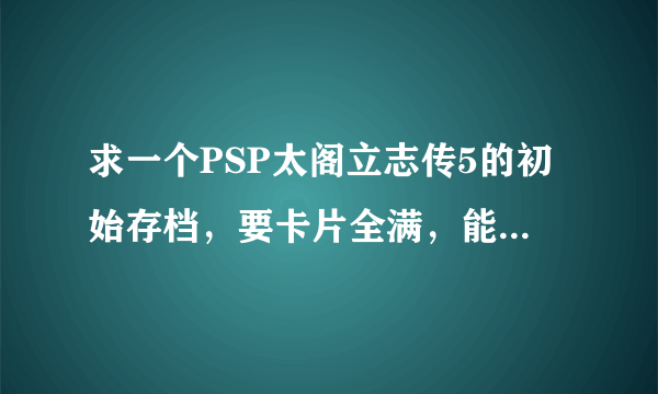 求一个PSP太阁立志传5的初始存档，要卡片全满，能力值全满的！谢谢！