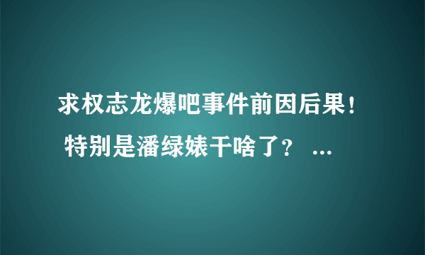 求权志龙爆吧事件前因后果！ 特别是潘绿婊干啥了？ QAQ话说要不是在别的吧里看到男神被爆吧我还不知道。