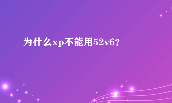 为什么xp不能用52v6？