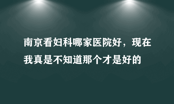 南京看妇科哪家医院好，现在我真是不知道那个才是好的