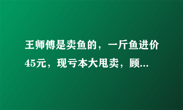 王师傅是卖鱼的，一斤鱼进价45元，现亏本大甩卖，顾客35元买了一公斤