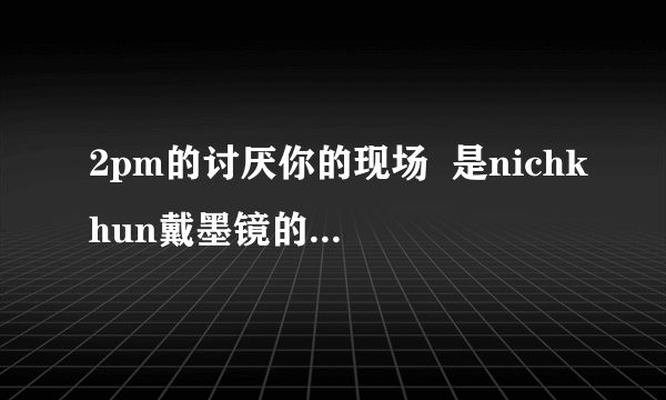 2pm的讨厌你的现场  是nichkhun戴墨镜的那场谁有呀？