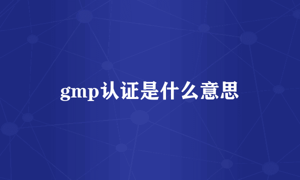 gmp认证是什么意思