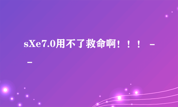 sXe7.0用不了救命啊！！！ - -