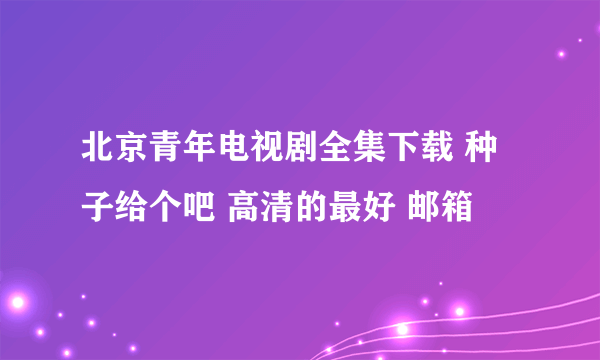 北京青年电视剧全集下载 种子给个吧 高清的最好 邮箱