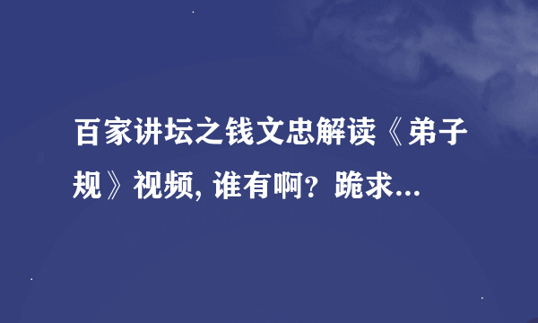 百家讲坛之钱文忠解读《弟子规》视频, 谁有啊？跪求啊，谢谢了！