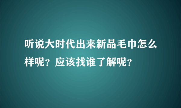 听说大时代出来新品毛巾怎么样呢？应该找谁了解呢？