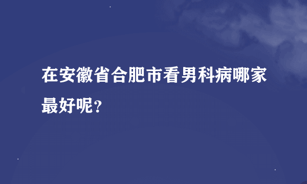 在安徽省合肥市看男科病哪家最好呢？