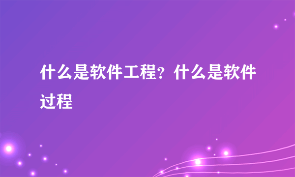 什么是软件工程？什么是软件过程