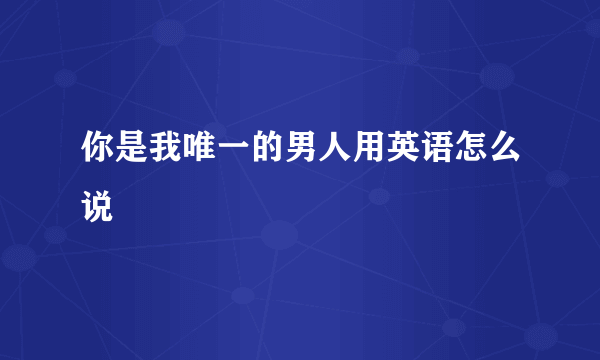 你是我唯一的男人用英语怎么说