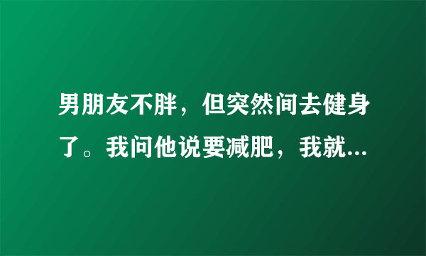 男朋友不胖，但突然间去健身了。我问他说要减肥，我就不明白他的真正意图