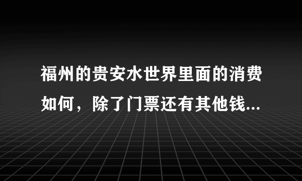 福州的贵安水世界里面的消费如何，除了门票还有其他钱吗？在线求。