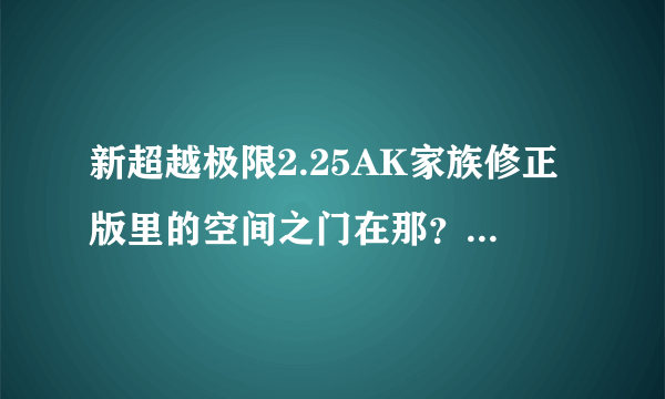 新超越极限2.25AK家族修正版里的空间之门在那？谢谢了，大神帮忙啊