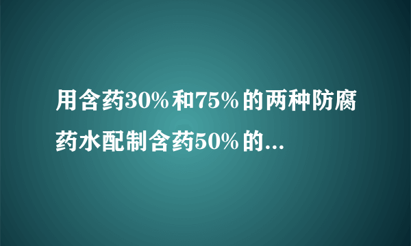 用含药30%和75%的两种防腐药水配制含药50%的防腐药水，18千克，两种药水各需多少千克