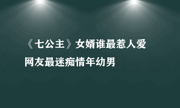 《七公主》女婿谁最惹人爱 网友最迷痴情年幼男