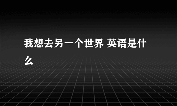 我想去另一个世界 英语是什么