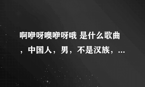 啊咿呀噢咿呀哦 是什么歌曲，中国人，男，不是汉族，偏藏族，维吾尔