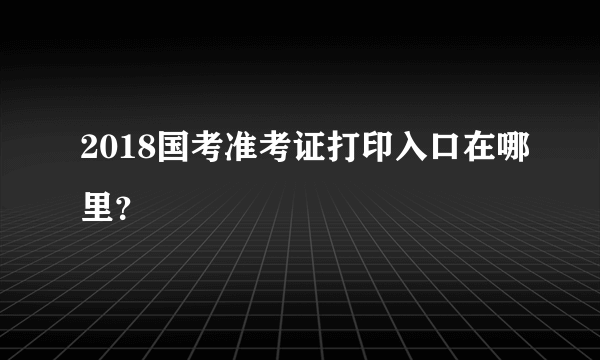 2018国考准考证打印入口在哪里？