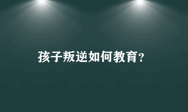 孩子叛逆如何教育？