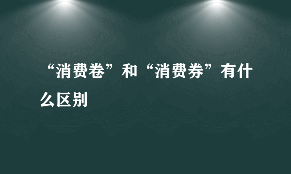 “消费卷”和“消费券”有什么区别