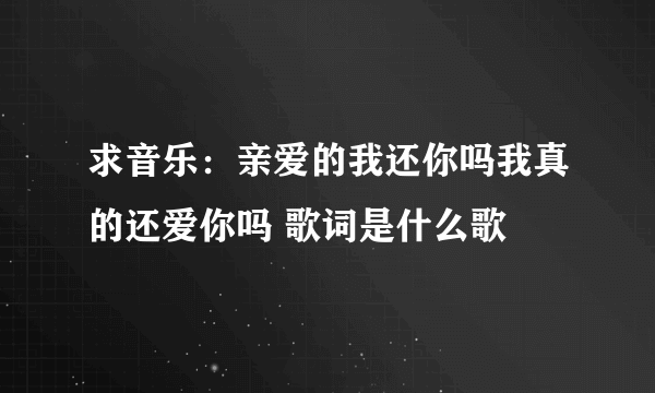 求音乐：亲爱的我还你吗我真的还爱你吗 歌词是什么歌