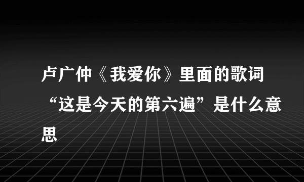 卢广仲《我爱你》里面的歌词“这是今天的第六遍”是什么意思