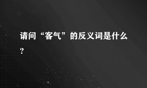 请问“客气”的反义词是什么？