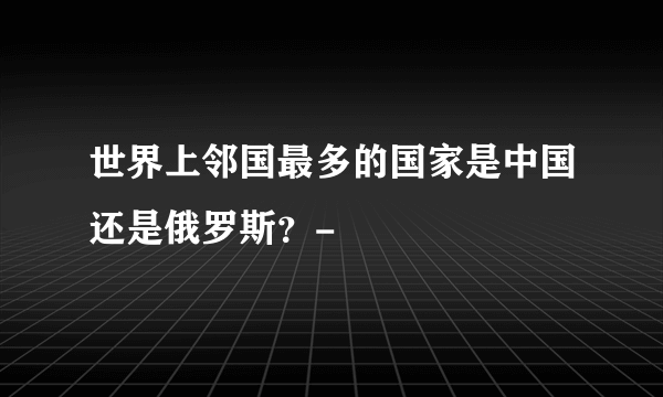 世界上邻国最多的国家是中国还是俄罗斯？-