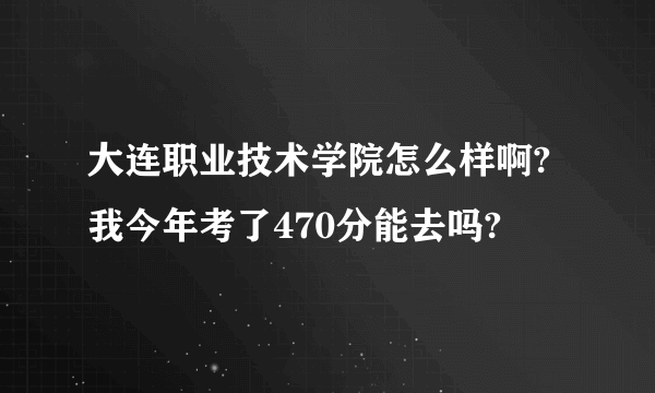 大连职业技术学院怎么样啊?我今年考了470分能去吗?