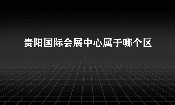 贵阳国际会展中心属于哪个区