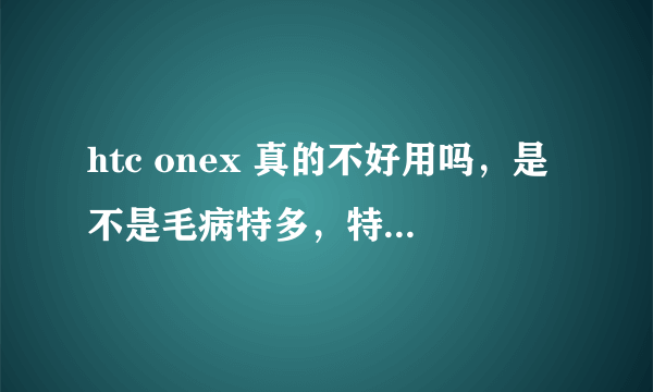 htc onex 真的不好用吗，是不是毛病特多，特别容易坏?它与htconexl哪个好?用过的人说说