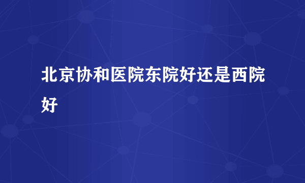 北京协和医院东院好还是西院好