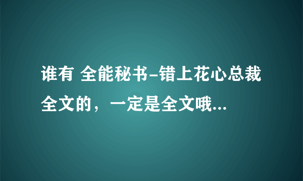 谁有 全能秘书-错上花心总裁 全文的，一定是全文哦，请发 552140560