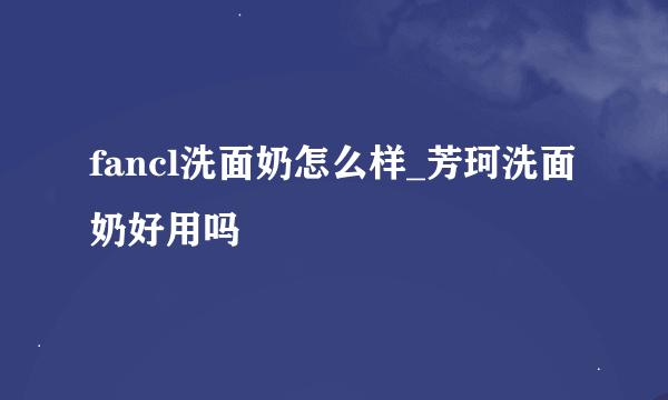 fancl洗面奶怎么样_芳珂洗面奶好用吗