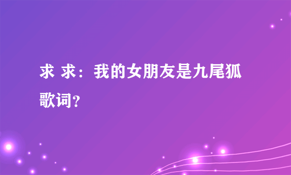 求 求：我的女朋友是九尾狐歌词？