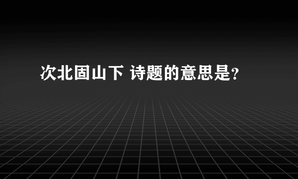 次北固山下 诗题的意思是？