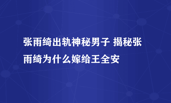 张雨绮出轨神秘男子 揭秘张雨绮为什么嫁给王全安