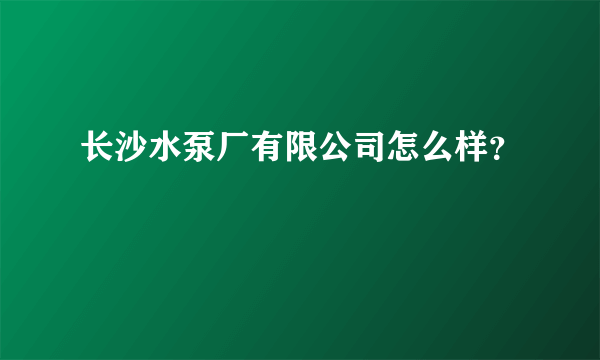 长沙水泵厂有限公司怎么样？