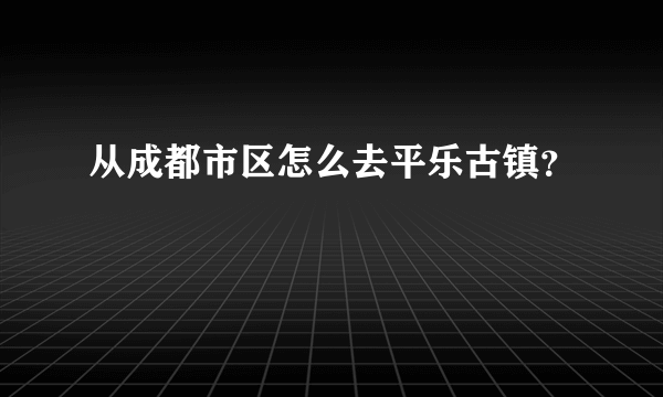 从成都市区怎么去平乐古镇？