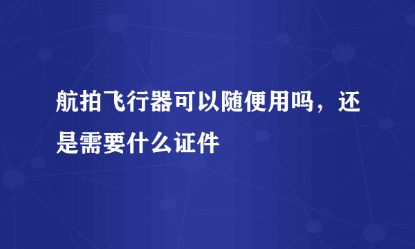 航拍飞行器可以随便用吗，还是需要什么证件