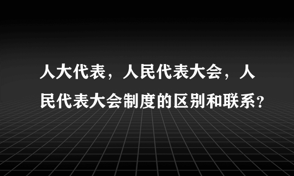 人大代表，人民代表大会，人民代表大会制度的区别和联系？