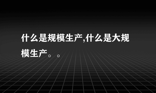 什么是规模生产,什么是大规模生产。。