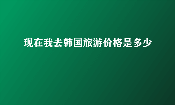 现在我去韩国旅游价格是多少