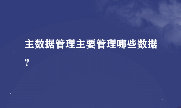 主数据管理主要管理哪些数据？